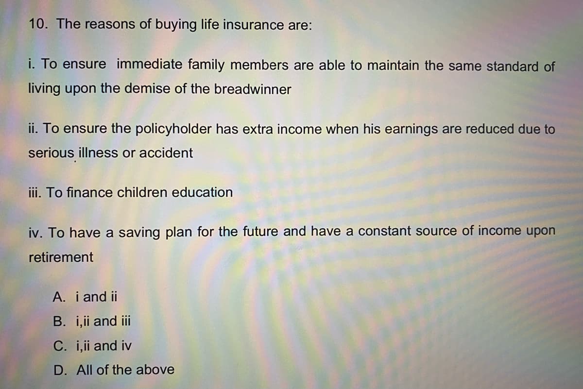 10. The reasons of buying life insurance are:
i. To ensure immediate family members are able to maintain the same standard of
living upon the demise of the breadwinner
ii. To ensure the policyholder has extra income when his earnings are reduced due to
serious illness or accident
iii. To finance children education
iv. To have a saving plan for the future and have a constant source of income upon
retirement
A. i and ii
B. i,ii and iii
C. i,i and iv
D. All of the above
