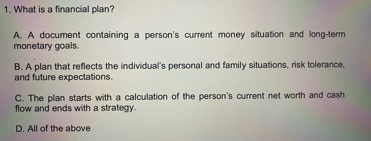 1. What is a financial plan?
A. A document containing a person's current money situation and long-term
monetary goals.
B. A plan that reflects the individual's personal and family situations, risk tolerance,
and future expectations.
C. The plan starts with a calculation of the person's current net worth and cash
flow and ends with a strategy.
D. All of the above
