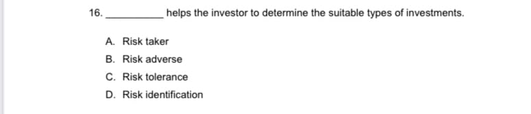 16.
helps the investor to determine the suitable types of investments.
A. Risk taker
B. Risk adverse
C. Risk tolerance
D. Risk identification
