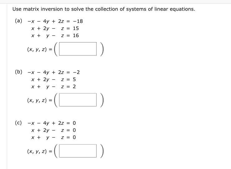 Use matrix inversion to solve the collection of systems of linear equations.
(a) -x - 4y + 2z = -18
x + 2y
Z = 15
x + y
Z = 16
(x, y, z)=
(b) -x - 4y + 2z = -2
x + 2y
z = 5
X + y
z = 2
(x, y, z) =
(c) -X
4y + 2z = 0
Z = 0
z = 0
x + 2y
x + y
(x, y, z) =