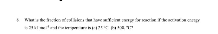 8. What is the fraction of collisions that have sufficient energy for reaction if the activation energy
is 25 kJ mol' and the temperature is (a) 25 °C, (b) 500. °C?
