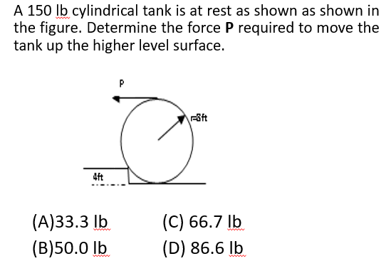 A 150 Ib cylindrical tank is at rest as shown as shown in
the figure. Determine the force P required to move the
tank up the higher level surface.
P
4ft
(А)33.3 Ib
(С) 66.7 |b
www
(B)50.0 lb
(D) 86.6 lb
www
