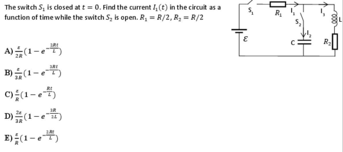 The switch S₁ is closed at t = 0. Find the current I₁ (t) in the circuit as a
function of time while the switch S₂ is open. R₁ = R/2, R₂ = R/2
2Rt
A)(1-e-T)
3Rt
B) (1 - eT)
е
3R
L
Rt
C) =(1-e-7)
3R
D) (1-e1)
2L
3R
2 Rt
E) - (1-e-T)
S₁
ε
R₁₁