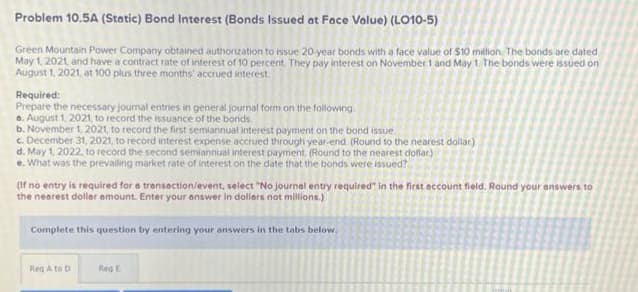 Problem 10.5A (Static) Bond Interest (Bonds Issued at Face Value) (LO10-5)
Green Mountain Power Company obtained authorization to issue 20-year bonds with a face value of $10 million. The bonds are dated
May 1, 2021, and have a contract rate of interest of 10 percent. They pay interest on November 1 and May 1. The bonds were issued on
August 1, 2021, at 100 plus three months' accrued interest
Required:
Prepare the necessary journal entries in general journal form on the following
a. August 1, 2021, to record the issuance of the bords.
b. November 1, 2021, to record the first semiannual interest payment on the bond issue.
c. December 31, 2021, to record interest expense accrued through year-end. (Round to the nearest dollar)
d. May 1, 2022, to record the second semiannual interest payment. (Round to the nearest dollar)
e. What was the prevailing market rate of interest on the date that the bonds were issued?
(If no entry is required for a transaction/event, select "No journal entry required" in the first account field. Round your answers to
the nearest dollar amount. Enter your answer in dollars not millions.)
Complete this question by entering your answers in the tabs below.
Reg A to D
Reg E