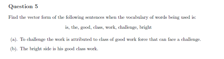 Question 5
Find the vector form of the following sentences when the vocabulary of words being used is:
is, the, good, class, work, challenge, bright
(a). To challenge the work is attributed to class of good work force that can face a challenge.
(b). The bright side is his good class work.