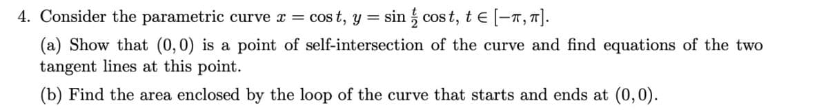 4. Consider the parametric curve x =
cost, y = sin cost, t € [−π, π].
(a) Show that (0, 0) is a point of self-intersection of the curve and find equations of the two
tangent lines at this point.
(b) Find the area enclosed by the loop of the curve that starts and ends at (0,0).