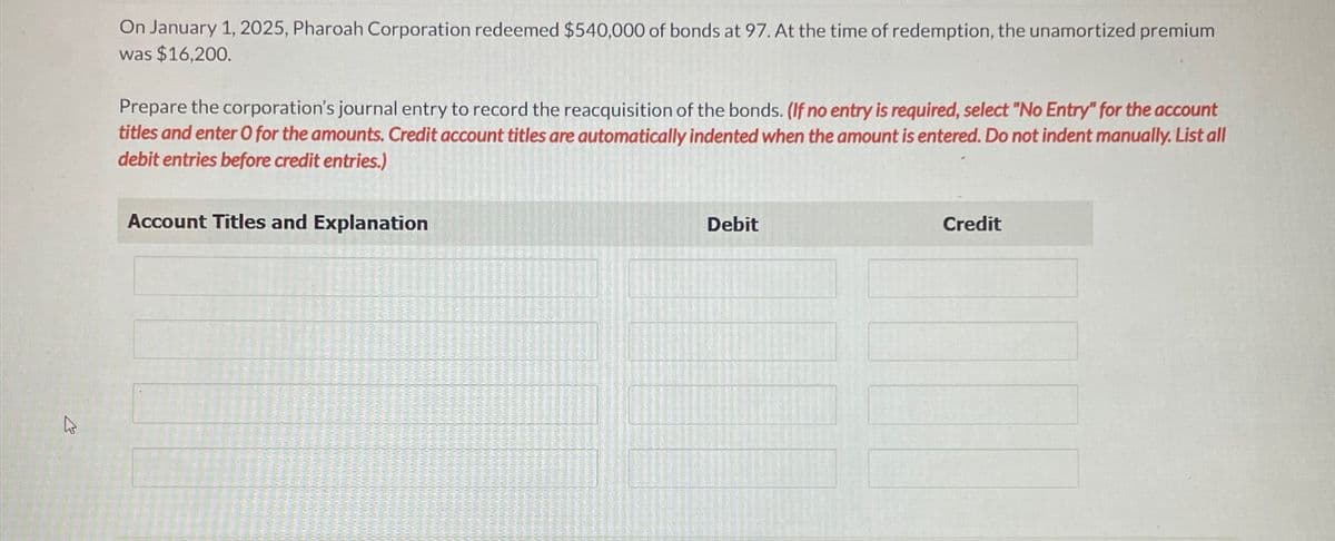 On January 1, 2025, Pharoah Corporation redeemed $540,000 of bonds at 97. At the time of redemption, the unamortized premium
was $16,200.
Prepare the corporation's journal entry to record the reacquisition of the bonds. (If no entry is required, select "No Entry" for the account
titles and enter O for the amounts. Credit account titles are automatically indented when the amount is entered. Do not indent manually. List all
debit entries before credit entries.)
Account Titles and Explanation
Debit
Credit