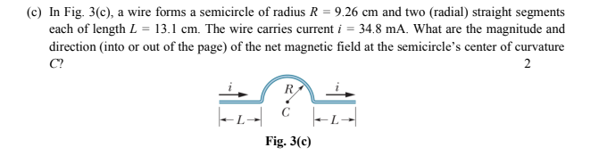 (c) In Fig. 3(c), a wire forms a semicircle of radius R = 9.26 cm and two (radial) straight segments
each of length L = 13.1 cm. The wire carries current i = 34.8 mA. What are the magnitude and
direction (into or out of the page) of the net magnetic field at the semicircle's center of curvature
C?
2
R
C
Fig. 3(c)
