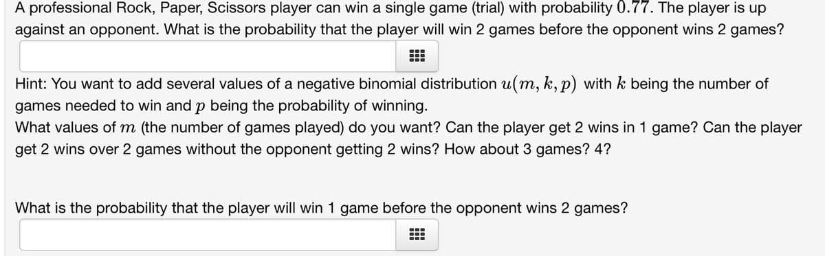 A professional Rock, Paper, Scissors player can win a single game (trial) with probability 0.77. The player is up
against an opponent. What is the probability that the player will win 2 games before the opponent wins 2 games?
Hint: You want to add several values of a negative binomial distribution u(m, k, p) with k being the number of
games needed to win and p being the probability of winning.
What values of m (the number of games played) do you want? Can the player get 2 wins in 1 game? Can the player
get 2 wins over 2 games without the opponent getting 2 wins? How about 3 games? 4?
What is the probability that the player will win 1 game before the opponent wins 2 games?
●‒‒