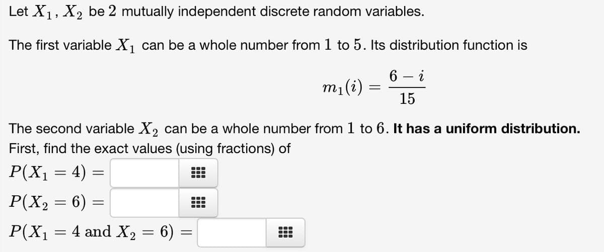 Let X₁, X₂ be 2 mutually independent discrete random variables.
The first variable X₁ can be a whole number from 1 to 5. Its distribution function is
6 - i
15
P(X₁ = 4)
The second variable X₂ can be a whole number from 1 to 6. It has a uniform distribution.
First, find the exact values (using fractions) of
=
P(X₂ = 6)
P(X₁ = 4 and X₂ = 6) =
=
m₁ (i)
T
=