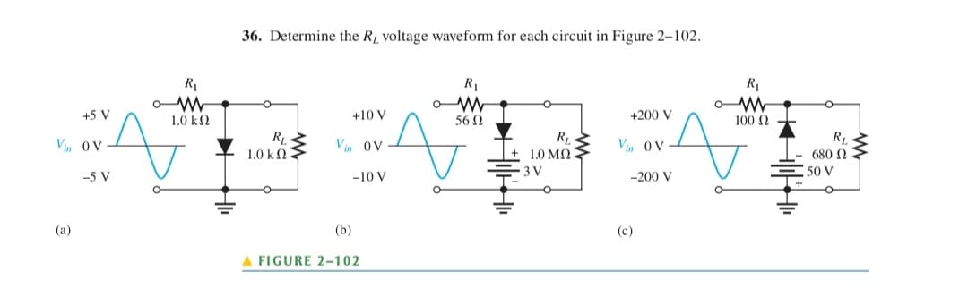 45 V
Vin OV
(a)
-5 V
R₁
ܐ 56
ܕܨ ܠܡܢܘܘܢ ܪ ܘ ܪܝ ܘ ܘ
W
36. Determine the R, voltage waveform for each circuit in Figure 2-102.
10k0
R₁
10k0:
+10V
Vin OV
-10V
(b)
A FIGURE 2-102
.
.
R₁
R₁
10M
3 V
+200V
Vin OV
-200V
(c)
R₁
WW
A
1000
RL
680 N
50V