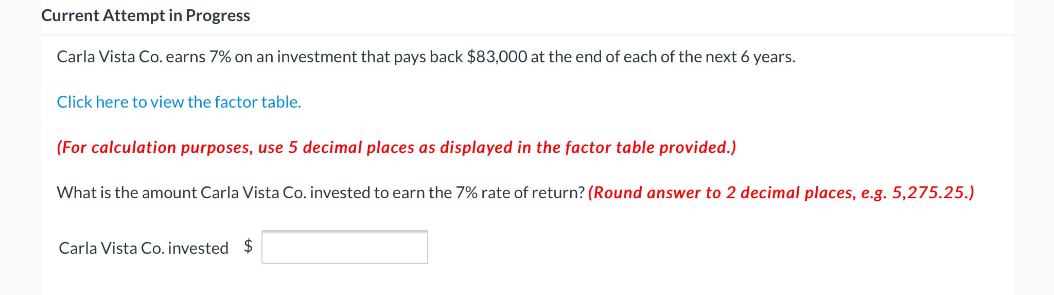 Carla Vista Co. earns 7% on an investment that pays back $83,000 at the end of each of the next 6 years.
Click here to view the factor table.
(For calculation purposes, use 5 decimal places as displayed in the factor table provided.)
What is the amount Carla Vista Co. invested to earn the 7% rate of return? (Round answer to 2 decimal places, e.g. 5,275.25.)
Carla Vista Co. invested $
