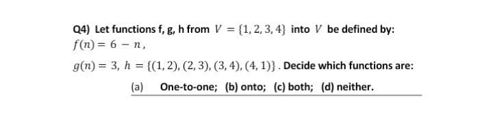 Q4) Let functions f, g, h from V = {1, 2, 3, 4} into V be defined by:
f(n) = 6 – n,
g(n) = 3, h = {(1, 2), (2, 3), (3, 4), (4, 1)}. Decide which functions are:
(a)
One-to-one; (b) onto; (c) both; (d) neither.
