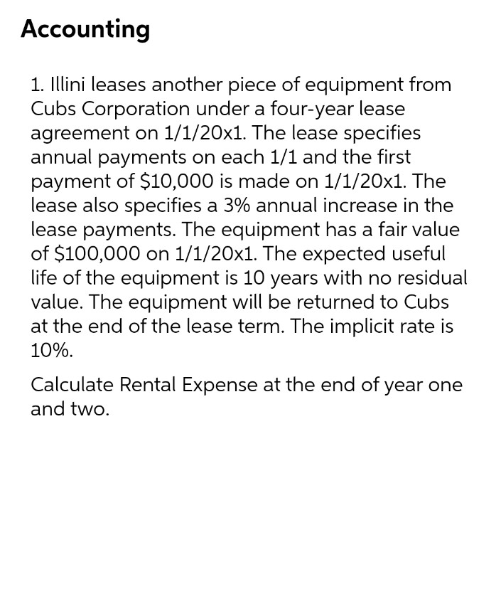 Accounting
1. Illini leases another piece of equipment from
Cubs Corporation under a four-year lease
agreement on 1/1/20x1. The lease specifies
annual payments on each 1/1 and the first
payment of $10,000 is made on 1/1/20x1. The
lease also specifies a 3% annual increase in the
lease payments. The equipment has a fair value
of $100,000 on 1/1/20x1. The expected useful
life of the equipment is 10 years with no residual
value. The equipment will be returned to Cubs
at the end of the lease term. The implicit rate is
10%.
Calculate Rental Expense at the end of year one
and two.

