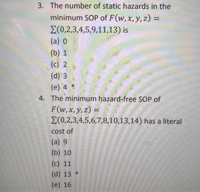 3. The number of static hazards in the
minimum SOP of F(w, x, y, z) =
%3D
E(0,2,3,4,5,9,11,13) is
(a) 0
(b) 1
(c) 2
(d) 3
(е) 4 *
4. The minimum hazard-free SOP of
F(w, x, y, z) =
E(0,2,3,4,5,6,7,8,10,13,14) has a literal
%3D
cost of
(a) 9
(b) 10
(c) 11
(d) 13 *
(e) 16
