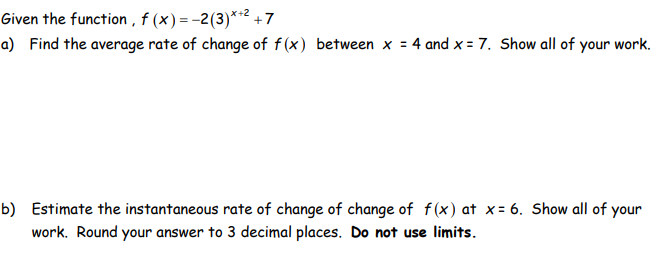 Given the function, f (x) = -2(3)*+²+7
a) Find the average rate of change of f(x) between x = 4 and x = 7. Show all of your work.
b) Estimate the instantaneous rate of change of change of f(x) at x= 6. Show all of your
work. Round your answer to 3 decimal places. Do not use limits.