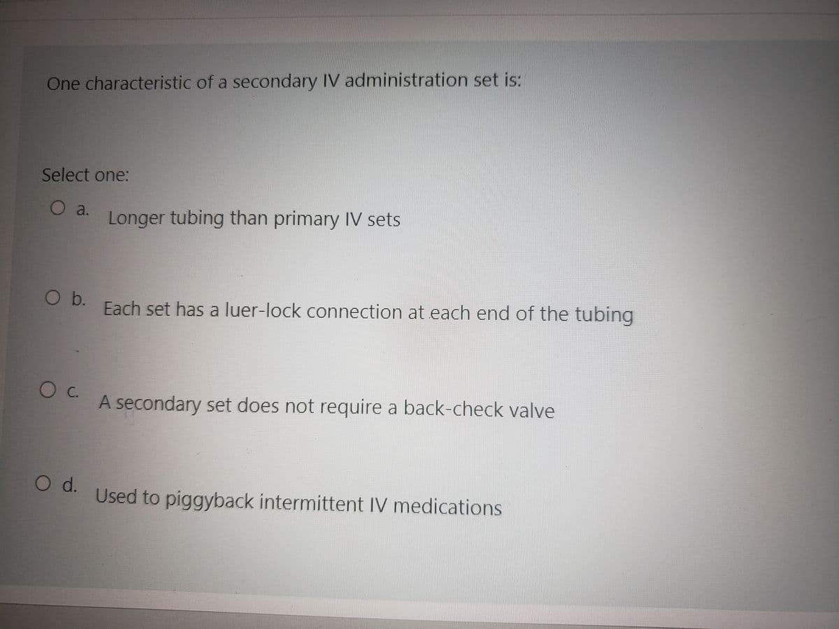 One characteristic of a secondary IV administration set is:
Select one:
O a.
O b.
O d.
Longer tubing than primary IV sets
Each set has a luer-lock connection at each end of the tubing
A secondary set does not require a back-check valve
Used to piggyback intermittent IV medications