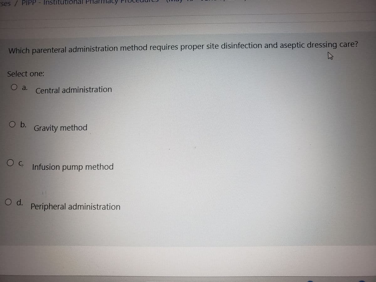 ses / PIPP - Institutional
Which parenteral administration method requires proper site disinfection and aseptic dressing care?
4
Select one:
O a. Central administration
O b.
armacy
Gravity method
O d.
OC. Infusion pump method
2
Peripheral administration