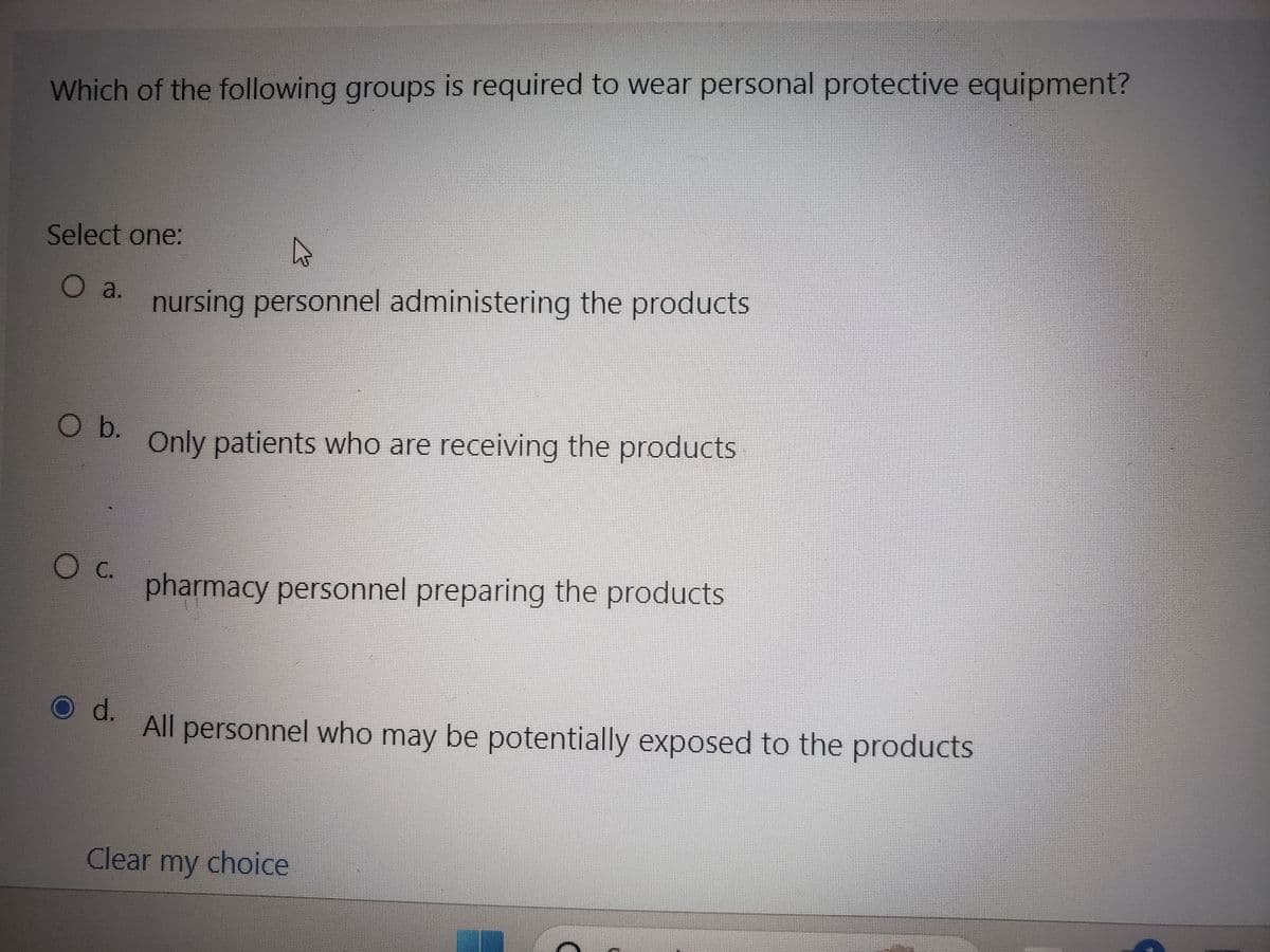 Which of the following groups is required to wear personal protective equipment?
Select one:
O a. nursing personnel administering the products
O b. Only patients who are receiving the products
O C.
O d.
pharmacy personnel preparing the products
All personnel who may be potentially exposed to the products
Clear my choice
Fil