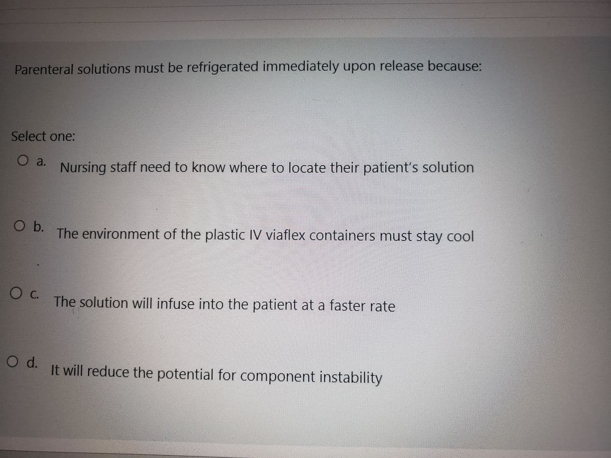 Parenteral solutions must be refrigerated immediately upon release because:
Select one:
O a.
O b.
OC.
O d.
Nursing staff need to know where to locate their patient's solution
The environment of the plastic IV viaflex containers must stay cool
The solution will infuse into the patient at a faster rate
It will reduce the potential for component instability