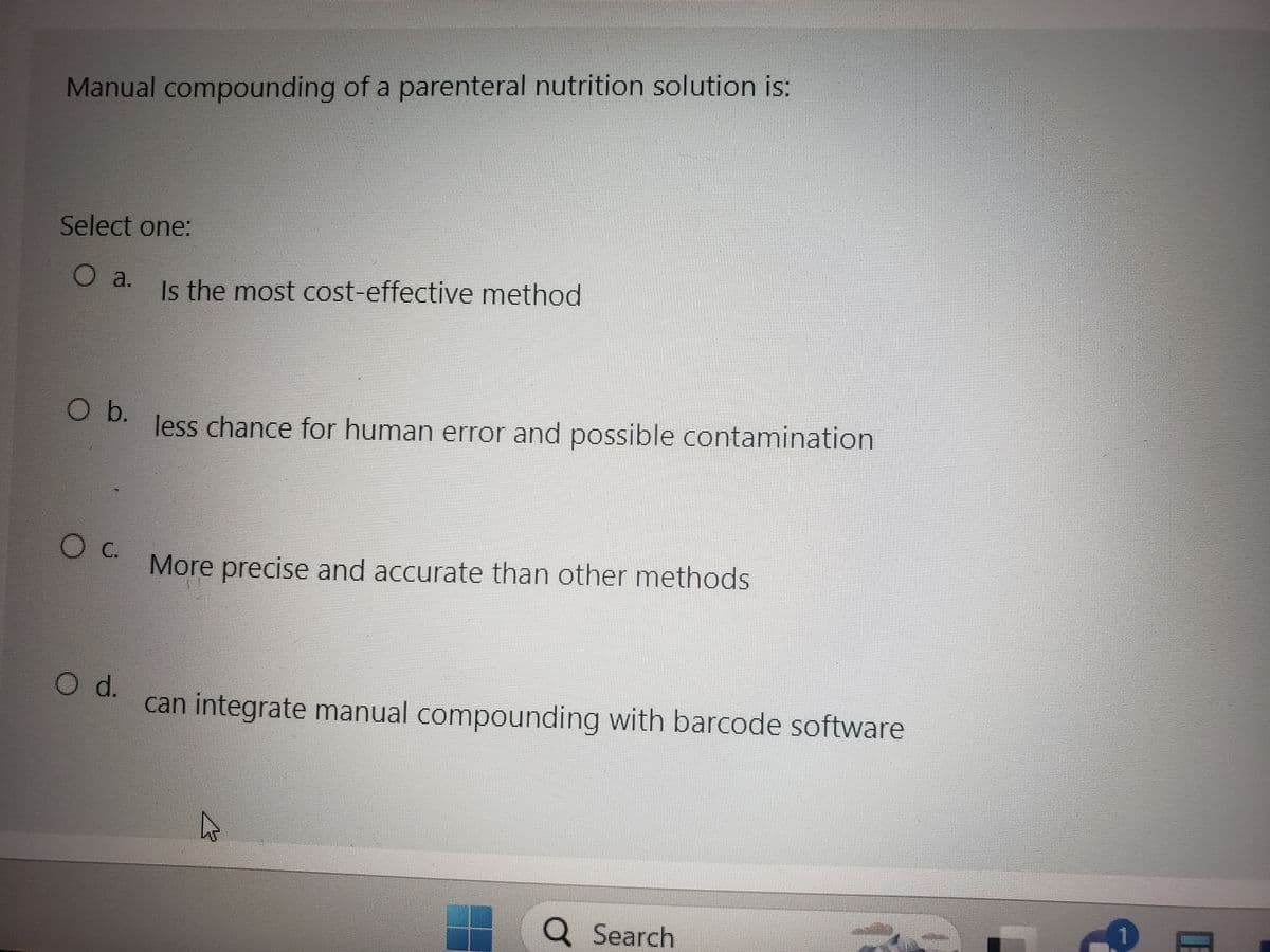 Manual compounding of a parenteral nutrition solution is:
Select one:
O a.
Ob.
O C.
O d.
Is the most cost-effective method
less chance for human error and possible contamination
More precise and accurate than other methods
can integrate manual compounding with barcode software
4
Q Search