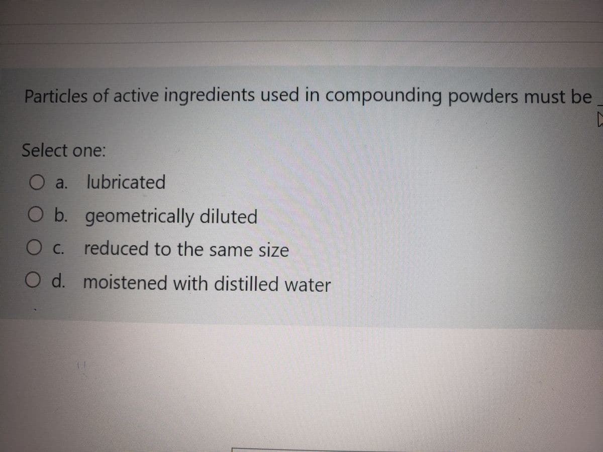 Particles of active ingredients used in compounding powders must be
C
Select one:
O a.
a.
lubricated
O b. geometrically diluted
O c. reduced to the same size
O d. moistened with distilled water