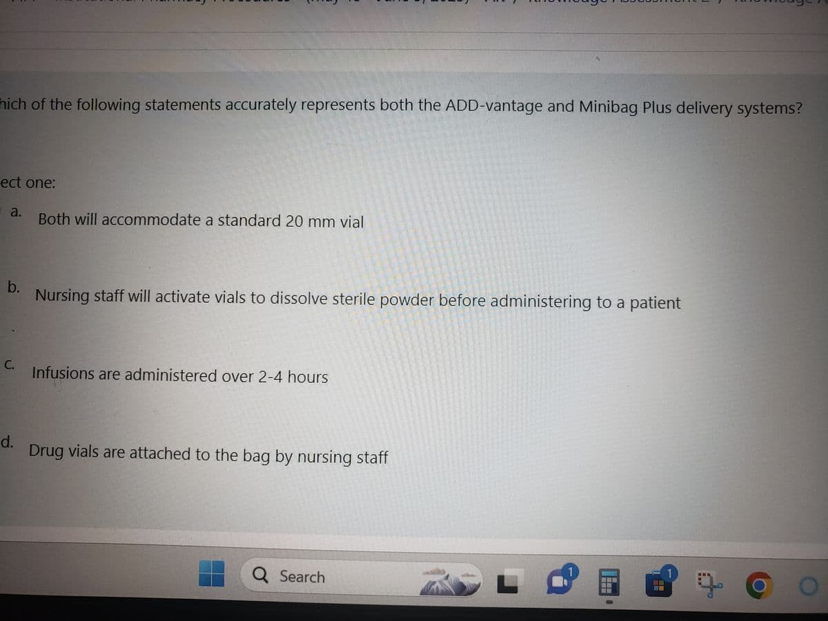 hich of the following statements accurately represents both the ADD-vantage and Minibag Plus delivery systems?
ect one:
a.
b.
C.
d.
Both will accommodate a standard 20 mm vial
Nursing staff will activate vials to dissolve sterile powder before administering to a patient
Infusions are administered over 2-4 hours
Drug vials are attached to the bag by nursing staff
Q Search
- F
BES
ܩܕܐ
E