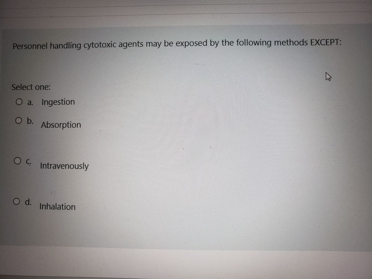 Personnel handling cytotoxic agents may be exposed by the following methods EXCEPT:
Select one:
O a. Ingestion
O b.
O C.
O d.
Absorption
Intravenously
Inhalation