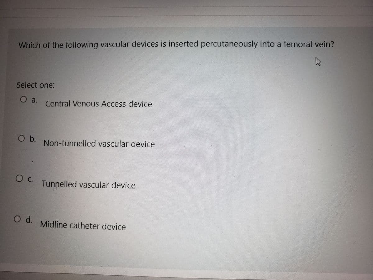 A
Which of the following vascular devices is inserted percutaneously into a femoral vein?
Select one:
O a.
O b.
O C.
O d.
Central Venous Access device
Non-tunnelled vascular device
Tunnelled vascular device
Midline catheter device