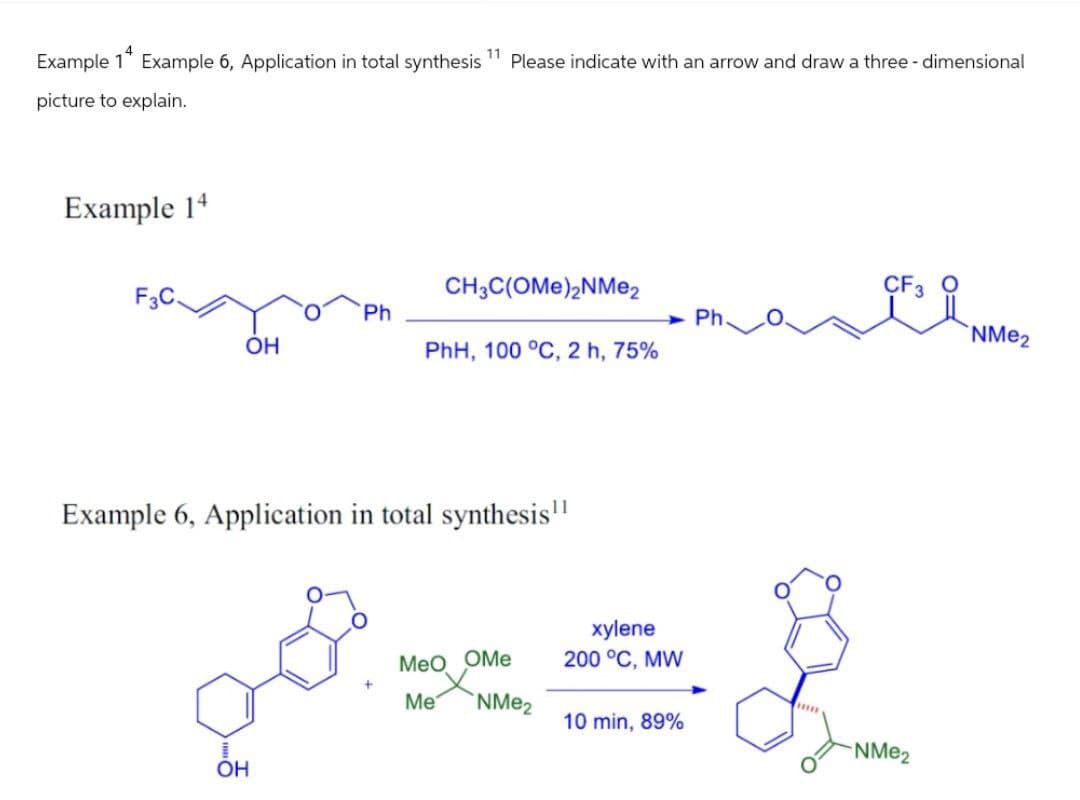Example 14
Example 6, Application in total synthesis
11
picture to explain.
Example 14
Please indicate with an arrow and draw a three-dimensional
OH
Ph
CH3C(OME)2NMe2
PhH, 100 °C, 2 h, 75%
Ph.
Example 6, Application in total synthesis"
xylene
MeO OMe 200 °C, MW
P x = }
OH
Me
NMe2
10 min, 89%
CF3 O
NMe2
NMe2
