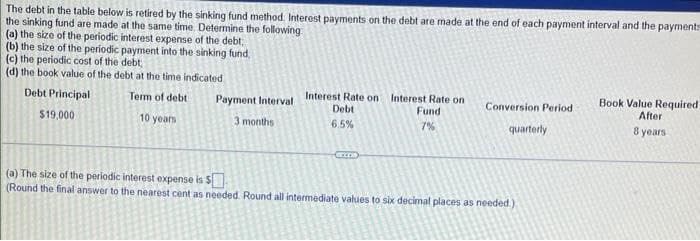The debt in the table below is retired by the sinking fund method. Interest payments on the debt are made at the end of each payment interval and the payments
the sinking fund are made at the same time. Determine the following
(a) the size of the periodic interest expense of the debt,
(b) the size of the periodic payment into the sinking fund,
(c) the periodic cost of the debt,
(d) the book value of the debt at the time indicated.
Debt Principal
$19,000
Term of debt
10 years
Payment Interval
Interest Rate on
Debt
Interest Rate on
Fund
Conversion Period
3 months
6.5%
7%
quarterly
Book Value Required
After
8 years
(a) The size of the periodic interest expense is $
(Round the final answer to the nearest cent as needed. Round all intermediate values to six decimal places as needed.)
