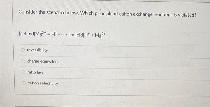 Consider the scenario below. Which principle of cation exchange reactions is violated?
|colloid|Mg2+ + H* <--> |colloid|H* + Mg2+
reversibility
charge equivalence
ratio law
cation selectivity
