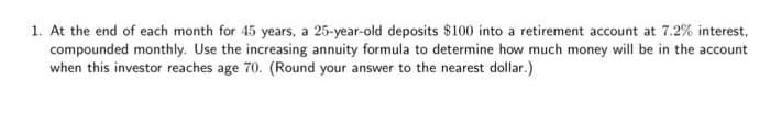 1. At the end of each month for 45 years, a 25-year-old deposits $100 into a retirement account at 7.2% interest,
compounded monthly. Use the increasing annuity formula to determine how much money will be in the account
when this investor reaches age 70. (Round your answer to the nearest dollar.)
