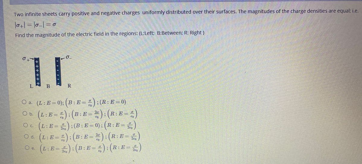 Two infinite sheets carry positive and negative charges uniformly distributed over their surfaces. The magnitudes of the charge densities are equal; i.e.
l0+|= l0-|=D0
Find the magnitude of the electric field in the regions: (L:Left: B:Between; R: Right)
L.
R
O a. (L: E=0); ( B : E =
)
; (R: E = 0)
Ob (L:E==):(B: E=); (R: E=
O b. (L:E==):
= =)
20
O c. (L:E=
;(B:E=0); (R:E
200
2e0
O d. (L:E==):(B: E = ):(R:E=)
Oe (L:E=):(B:E = =):(R:E=)
20
L:E =
B:E =
2e0
L:E3D
200
B.
+ +++++
