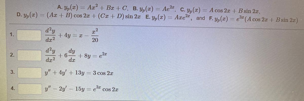 A. y,(x) = Ax + Br + C, B. Y,(x) = Ae", c. y,(x) = A cos 2a + B sin 2x,
D. yp(x) = (AT + B) cos 2x + (Cx + D) sin 2x E. y,(x) = Axe", and F.Yp(x) = e (A cos 2x + B sin 2x)
Ae, C. y,() = A cos 2x +B sin 2x,
2x
3
d?y
+4y= x
dr?
1.
20
d²y
dy
+6
+ 8y = e2
dæ
dx?
y" + 4y' + 13y
= 3 cos 2x
4.
y"2y' 15y = e cos 2x
3x
2)
2.
3.
