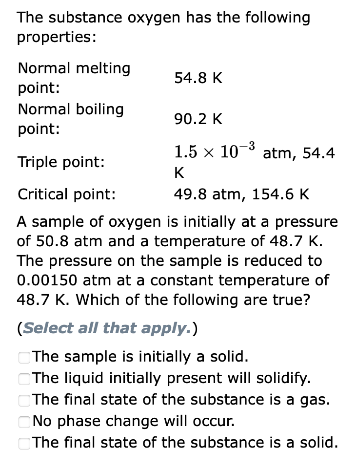 The substance oxygen has the following
properties:
Normal melting
point:
Normal boiling
point:
Triple point:
Critical point:
A sample of oxygen is initially at a pressure
of 50.8 atm and a temperature of 48.7 K.
The pressure on the sample is reduced to
0.00150 atm at a constant temperature of
48.7 K. Which of the following are true?
54.8 K
0000
90.2 K
-3
1.5 × 10−³ atm, 54.4
K
49.8 atm, 154.6 K
(Select all that apply.)
The sample is initially a solid.
The liquid initially present will solidify.
The final state of the substance is a gas.
No phase change will occur.
The final state of the substance is a solid.