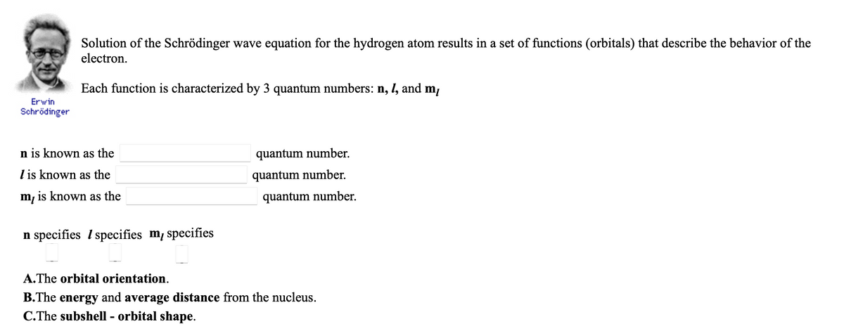 Solution of the Schrödinger wave equation for the hydrogen atom results in a set of functions (orbitals) that describe the behavior of the
electron.
Each function is characterized by 3 quantum numbers: n, 1, and mị
Erwin
Schrödinger
n is known as the
quantum number.
I is known as the
quantum number.
m, is known as the
quantum number.
n specifies I specifies m, specifies
A.The orbital orientation.
B.The energy and average distance from the nucleus.
C.The subshell - orbital shape.
