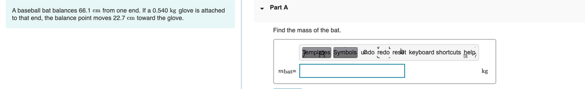 A baseball bat balances 66.1 cm from one end. If a 0.540 kg glove is attached
to that end, the balance point moves 22.7 cm toward the glove.
Part A
Find the mass of the bat.
mbat=
Templates Symbols undo redo reset keyboard shortcuts help
kg