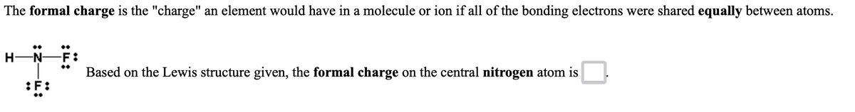 The formal charge is the "charge" an element would have in a molecule or ion if all of the bonding electrons were shared equally between atoms.
..
H-N-F :
Based on the Lewis structure given, the formal charge on the central nitrogen atom is
:F:
