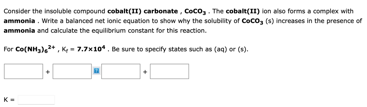 Consider the insoluble compound cobalt(II) carbonate, COCO3 . The cobalt(II) ion also forms a complex with
ammonia. Write a balanced net ionic equation to show why the solubility of COCO3 (s) increases in the presence of
ammonia and calculate the equilibrium constant for this reaction.
2+
For Co(NH3) 6² Kf = 7.7×104. Be sure to specify states such as (aq) or (s).
I
K=
+
+