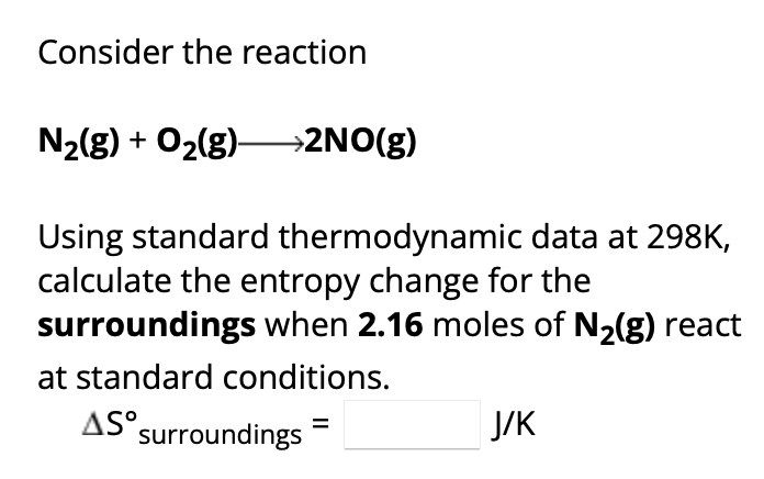 Consider the reaction
N₂(g) + O₂(g) →→→>2NO(g)
Using standard thermodynamic data at 298K,
calculate the entropy change for the
surroundings when 2.16 moles of N₂(g) react
at standard conditions.
AS surroundings
J/K