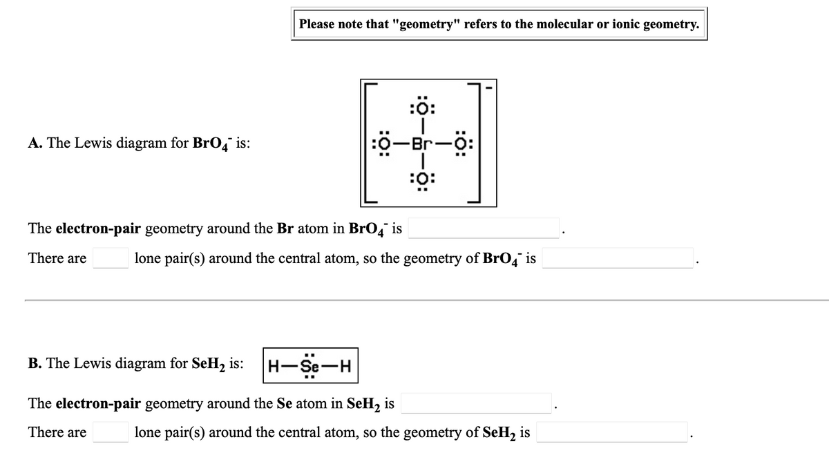 Please note that "geometry" refers to the molecular or ionic geometry.
:ö:
ö-Br-ö:
A. The Lewis diagram for BrO4 is:
:0-Br-O:
:ö:
The electron-pair geometry around the Br atom in BrO4" is
There are
lone pair(s) around the central atom, so the geometry of BrO4 is
B. The Lewis diagram for SeH2 is:
H-Se-H
The electron-pair geometry around the Se atom in SeH2 is
There are
lone pair(s) around the central atom, so the geometry of SeH, is
