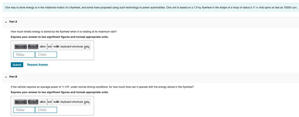 One way to store energy is in the rotational motion of a flywheel, and some have proposed using such technology to power automobiles. One unit is based on a 7.0-kg flywheel in the shape of a hoop of radius 0.11 m that spins as fast as 70000 rpm.
Part A
How much kinetic energy is stored by the flywheel when it is rotating at its maximum rate?
Express your answer to two significant figures and include appropriate units.
Templates Symbols undo redo reset keyboard shortcuts help,
Value
Units
Submit
Part B
Request Answer
If the vehicle requires an average power of 11 kW under normal driving conditions, for how much time can it operate with the energy stored in the flywheel?
Express your answer to two significant figures and include appropriate units.
A
Templates Symbols undo redo reset keyboard shortcuts help,
Value
Units