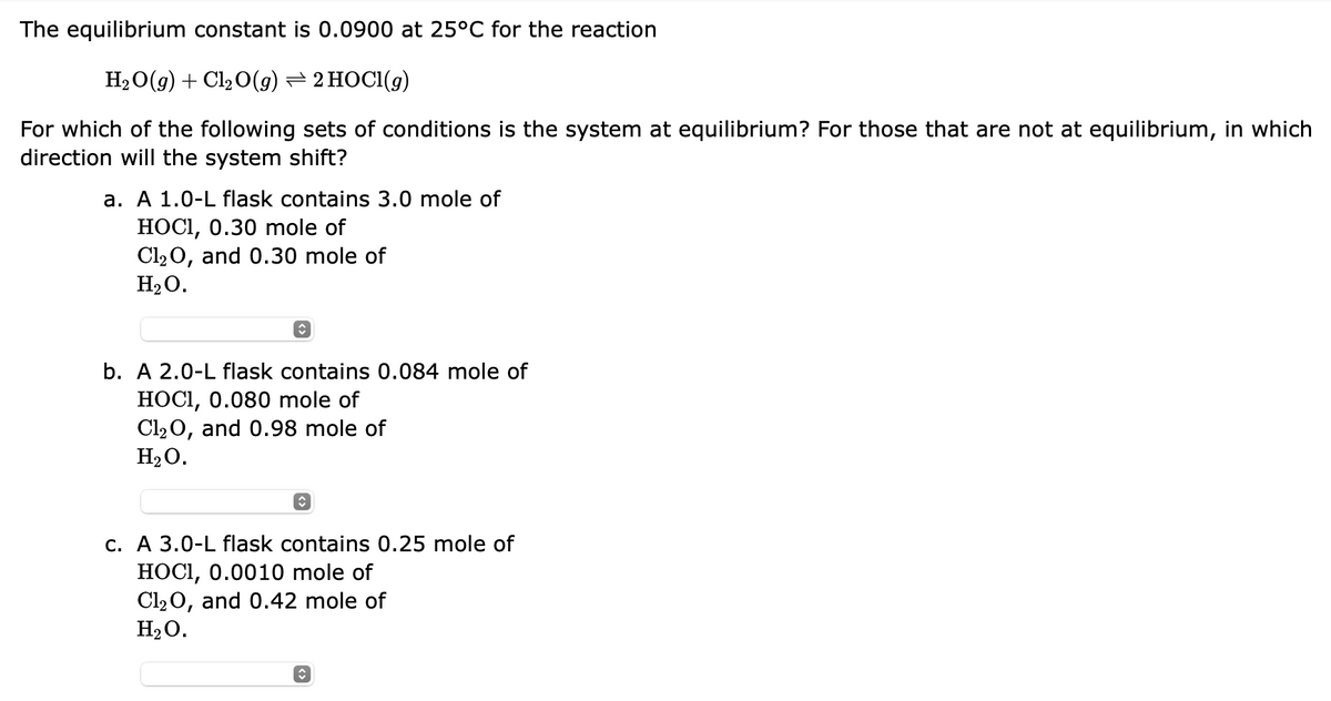 The equilibrium constant is 0.0900 at 25°C for the reaction
H₂O(g) + Cl₂O(g) ⇒ 2 HOCl(g)
For which of the following sets of conditions is the system at equilibrium? For those that are not at equilibrium, in which
direction will the system shift?
a. A 1.0-L flask contains 3.0 mole of
HOCI, 0.30 mole of
Cl₂O, and 0.30 mole of
H₂O.
b. A 2.0-L flask contains 0.084 mole of
HOCI, 0.080 mole of
Cl₂O, and 0.98 mole of
H₂O.
c. A 3.0-L flask contains 0.25 mole of
HOCI, 0.0010 mole of
Cl₂O, and 0.42 mole of
H₂O.
↑