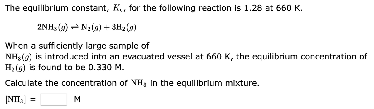 The equilibrium constant, Kc, for the following reaction is 1.28 at 660 K.
2NH3 (9) ⇒ N₂(g) + 3H₂(g)
When a sufficiently large sample of
NH3(g) is introduced into an evacuated vessel at 660 K, the equilibrium concentration of
H₂(g) is found to be 0.330 M.
Calculate the concentration of NH3 in the equilibrium mixture.
[NH3]
M