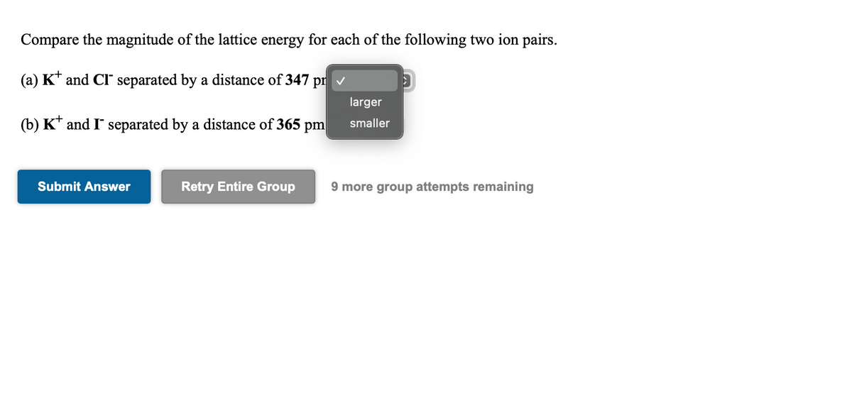 Compare the magnitude of the lattice energy for each of the following two ion pairs.
(a) K* and CI separated by a distance of 347 pr
larger
(b) K* and I separated by a distance of 365 pm
smaller
Submit Answer
Retry Entire Group
9 more group attempts remaining
