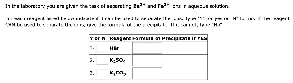 In the laboratory you are given the task of separating Ba²+ and Fe²+ ions in aqueous solution.
For each reagent listed below indicate if it can be used to separate the ions. Type "Y" for yes or "N" for no. If the reagent
CAN be used to separate the ions, give the formula of the precipitate. If it cannot, type "No"
Y or N Reagent Formula of Precipitate if YES
1.
HBr
2.
3.
K₂SO4
K₂CO3
