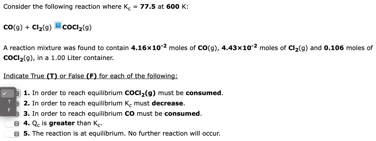 Consider the following reaction where Kc
CO(g) + Cl₂(g) CoCl₂(g)
= 77.5 at 600 K:
A reaction mixture was found to contain 4.16×10-² moles of CO(g), 4.43×10-² moles of Cl₂(g) and 0.106 moles of
COCl₂(g), in a 1.00 Liter container.
Indicate True (T) or False (F) for each of the following:
TF
1. In order to reach equilibrium COCI₂(g) must be consumed.
2. In order to reach equilibrium Kċ must decrease.
3. In order to reach equilibrium CO must be consumed.
4. Qc is greater than Kc.
5. The reaction is at equilibrium. No further reaction will occur.