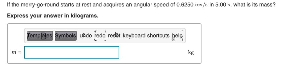 If the merry-go-round starts at rest and acquires an angular speed of 0.6250 rev/s in 5.00 s, what is its mass?
Express your answer in kilograms.
m =
V
L
Templates Symbols undo redo reset keyboard shortcuts help,
kg