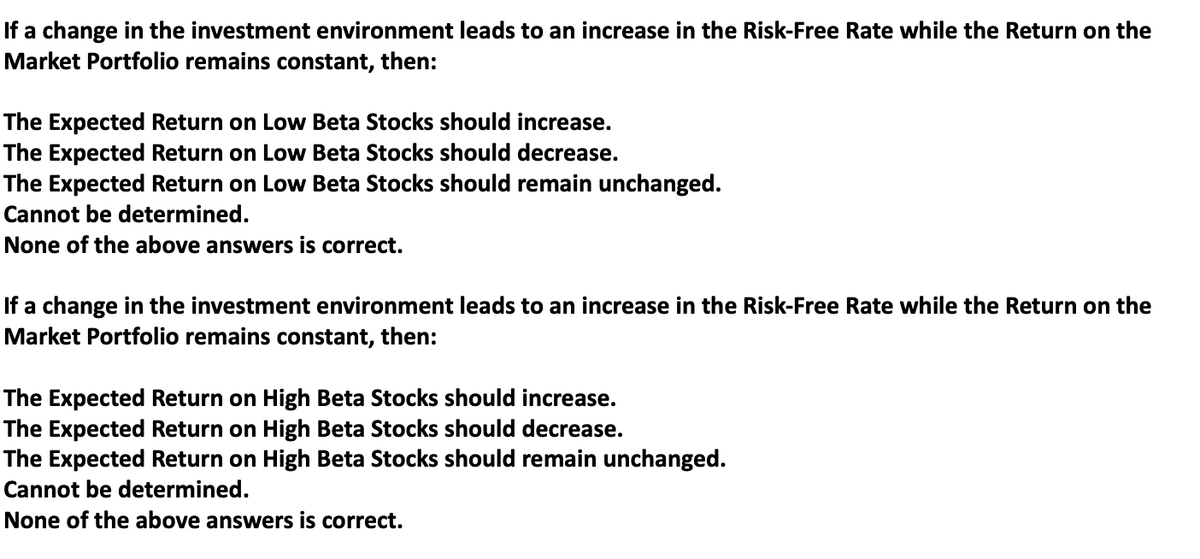 If a change in the investment environment leads to an increase in the Risk-Free Rate while the Return on the
Market Portfolio remains constant, then:
The Expected Return on Low Beta Stocks should increase.
The Expected Return on Low Beta Stocks should decrease.
The Expected Return on Low Beta Stocks should remain unchanged.
Cannot be determined.
None of the above answers is correct.
If a change in the investment environment leads to an increase in the Risk-Free Rate while the Return on the
Market Portfolio remains constant, then:
The Expected Return on High Beta Stocks should increase.
The Expected Return on High Beta Stocks should decrease.
The Expected Return on High Beta Stocks should remain unchanged.
Cannot be determined.
None of the above answers is correct.